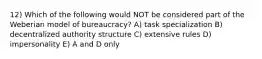 12) Which of the following would NOT be considered part of the Weberian model of bureaucracy? A) task specialization B) decentralized authority structure C) extensive rules D) impersonality E) A and D only