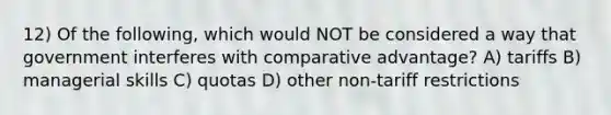 12) Of the following, which would NOT be considered a way that government interferes with comparative advantage? A) tariffs B) managerial skills C) quotas D) other non-tariff restrictions