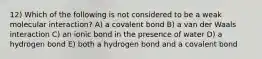 12) Which of the following is not considered to be a weak molecular interaction? A) a covalent bond B) a van der Waals interaction C) an ionic bond in the presence of water D) a hydrogen bond E) both a hydrogen bond and a covalent bond