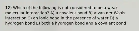 12) Which of the following is not considered to be a weak molecular interaction? A) a covalent bond B) a van der Waals interaction C) an ionic bond in the presence of water D) a hydrogen bond E) both a hydrogen bond and a covalent bond