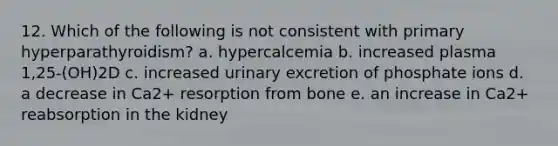 12. Which of the following is not consistent with primary hyperparathyroidism? a. hypercalcemia b. increased plasma 1,25-(OH)2D c. increased urinary excretion of phosphate ions d. a decrease in Ca2+ resorption from bone e. an increase in Ca2+ reabsorption in the kidney