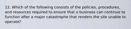 12. Which of the following consists of the policies, procedures, and resources required to ensure that a business can continue to function after a major catastrophe that renders the site unable to operate?