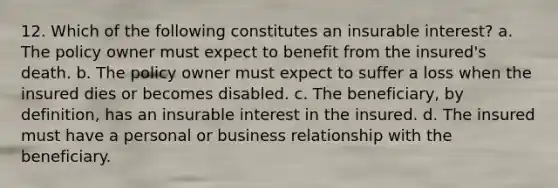 12. Which of the following constitutes an insurable interest? a. The policy owner must expect to benefit from the insured's death. b. The policy owner must expect to suffer a loss when the insured dies or becomes disabled. c. The beneficiary, by definition, has an insurable interest in the insured. d. The insured must have a personal or business relationship with the beneficiary.