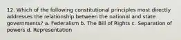 12. Which of the following constitutional principles most directly addresses the relationship between the national and state governments? a. Federalism b. The Bill of Rights c. Separation of powers d. Representation