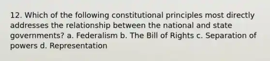 12. Which of the following constitutional principles most directly addresses the relationship between the national and state governments? a. Federalism b. The Bill of Rights c. Separation of powers d. Representation