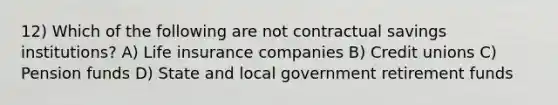 12) Which of the following are not contractual savings institutions? A) Life insurance companies B) Credit unions C) Pension funds D) State and local government retirement funds