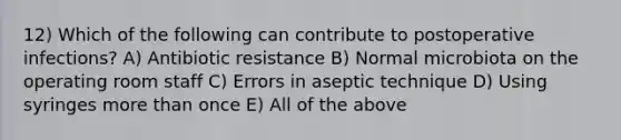 12) Which of the following can contribute to postoperative infections? A) Antibiotic resistance B) Normal microbiota on the operating room staff C) Errors in aseptic technique D) Using syringes <a href='https://www.questionai.com/knowledge/keWHlEPx42-more-than' class='anchor-knowledge'>more than</a> once E) All of the above