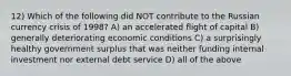 12) Which of the following did NOT contribute to the Russian currency crisis of 1998? A) an accelerated flight of capital B) generally deteriorating economic conditions C) a surprisingly healthy government surplus that was neither funding internal investment nor external debt service D) all of the above