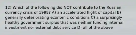 12) Which of the following did NOT contribute to the Russian currency crisis of 1998? A) an accelerated flight of capital B) generally deteriorating economic conditions C) a surprisingly healthy government surplus that was neither funding internal investment nor external debt service D) all of the above