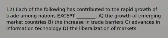 12) Each of the following has contributed to the rapid growth of trade among nations EXCEPT ________. A) the growth of emerging market countries B) the increase in trade barriers C) advances in information technology D) the liberalization of markets