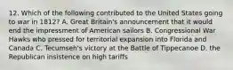 12. Which of the following contributed to the United States going to war in 1812? A. Great Britain's announcement that it would end the impressment of American sailors B. Congressional War Hawks who pressed for territorial expansion into Florida and Canada C. Tecumseh's victory at the Battle of Tippecanoe D. the Republican insistence on high tariffs