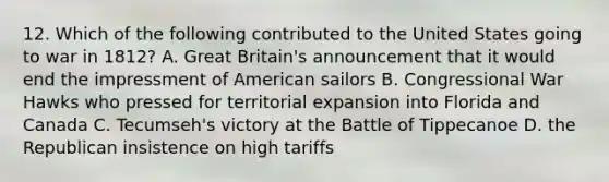 12. Which of the following contributed to the United States going to war in 1812? A. Great Britain's announcement that it would end the impressment of American sailors B. Congressional War Hawks who pressed for territorial expansion into Florida and Canada C. Tecumseh's victory at the Battle of Tippecanoe D. the Republican insistence on high tariffs