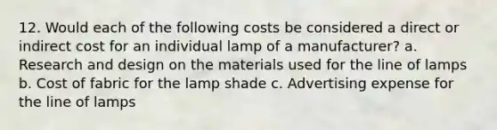 12. Would each of the following costs be considered a direct or indirect cost for an individual lamp of a manufacturer? a. Research and design on the materials used for the line of lamps b. Cost of fabric for the lamp shade c. Advertising expense for the line of lamps