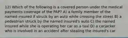 12) Which of the following is a covered person under the medical payments coverage of the PAP? A) a family member of the named insured if struck by an auto while crossing the street B) a pedestrian struck by the named insured's auto C) the named insured while she is operating her car as a taxi D) a carjacker who is involved in an accident after stealing the insured's car