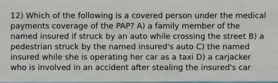 12) Which of the following is a covered person under the medical payments coverage of the PAP? A) a family member of the named insured if struck by an auto while crossing the street B) a pedestrian struck by the named insured's auto C) the named insured while she is operating her car as a taxi D) a carjacker who is involved in an accident after stealing the insured's car