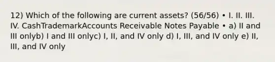 12) Which of the following are current assets? (56/56) • I. II. III. IV. CashTrademarkAccounts Receivable Notes Payable • a) II and III onlyb) I and III onlyc) I, II, and IV only d) I, III, and IV only e) II, III, and IV only