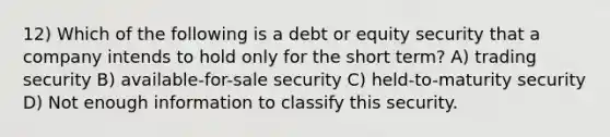 12) Which of the following is a debt or equity security that a company intends to hold only for the short term? A) trading security B) available-for-sale security C) held-to-maturity security D) Not enough information to classify this security.