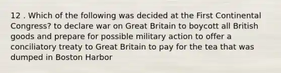 12 . Which of the following was decided at the First Continental Congress? to declare war on Great Britain to boycott all British goods and prepare for possible military action to offer a conciliatory treaty to Great Britain to pay for the tea that was dumped in Boston Harbor