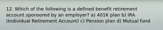 12. Which of the following is a defined benefit retirement account sponsored by an employer? a) 401K plan b) IRA (Individual Retirement Account) c) Pension plan d) Mutual fund