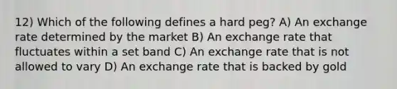 12) Which of the following defines a hard peg? A) An exchange rate determined by the market B) An exchange rate that fluctuates within a set band C) An exchange rate that is not allowed to vary D) An exchange rate that is backed by gold