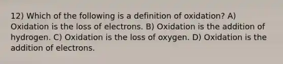 12) Which of the following is a definition of oxidation? A) Oxidation is the loss of electrons. B) Oxidation is the addition of hydrogen. C) Oxidation is the loss of oxygen. D) Oxidation is the addition of electrons.