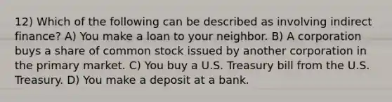 12) Which of the following can be described as involving indirect finance? A) You make a loan to your neighbor. B) A corporation buys a share of common stock issued by another corporation in the primary market. C) You buy a U.S. Treasury bill from the U.S. Treasury. D) You make a deposit at a bank.