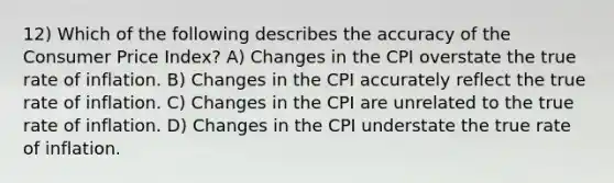 12) Which of the following describes the accuracy of the Consumer Price Index? A) Changes in the CPI overstate the true rate of inflation. B) Changes in the CPI accurately reflect the true rate of inflation. C) Changes in the CPI are unrelated to the true rate of inflation. D) Changes in the CPI understate the true rate of inflation.