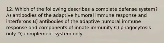 12. Which of the following describes a complete defense system? A) antibodies of the adaptive humoral immune response and interferons B) antibodies of the adaptive humoral immune response and components of innate immunity C) phagocytosis only D) complement system only