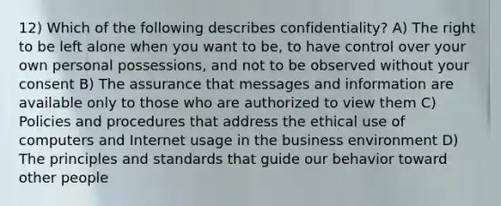 12) Which of the following describes confidentiality? A) The right to be left alone when you want to be, to have control over your own personal possessions, and not to be observed without your consent B) The assurance that messages and information are available only to those who are authorized to view them C) Policies and procedures that address the ethical use of computers and Internet usage in the business environment D) The principles and standards that guide our behavior toward other people