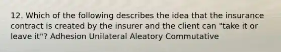 12. Which of the following describes the idea that the insurance contract is created by the insurer and the client can "take it or leave it"? Adhesion Unilateral Aleatory Commutative