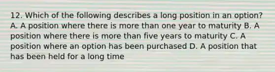 12. Which of the following describes a long position in an option? A. A position where there is more than one year to maturity B. A position where there is more than five years to maturity C. A position where an option has been purchased D. A position that has been held for a long time