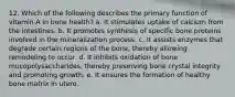 12. ​Which of the following describes the primary function of vitamin A in bone health? a. ​It stimulates uptake of calcium from the intestines. b. ​It promotes synthesis of specific bone proteins involved in the mineralization process. c. ​It assists enzymes that degrade certain regions of the bone, thereby allowing remodeling to occur. d. ​It inhibits oxidation of bone mucopolysaccharides, thereby preserving bone crystal integrity and promoting growth. e. ​It ensures the formation of healthy bone matrix in utero.