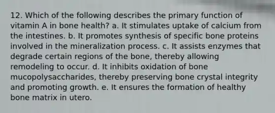 12. ​Which of the following describes the primary function of vitamin A in bone health? a. ​It stimulates uptake of calcium from the intestines. b. ​It promotes synthesis of specific bone proteins involved in the mineralization process. c. ​It assists enzymes that degrade certain regions of the bone, thereby allowing remodeling to occur. d. ​It inhibits oxidation of bone mucopolysaccharides, thereby preserving bone crystal integrity and promoting growth. e. ​It ensures the formation of healthy bone matrix in utero.