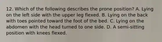 12. Which of the following describes the prone position? A. Lying on the left side with the upper leg flexed. B. Lying on the back with toes pointed toward the foot of the bed. C. Lying on the abdomen with the head turned to one side. D. A semi-sitting position with knees flexed.