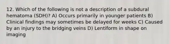 12. Which of the following is not a description of a subdural hematoma (SDH)? A) Occurs primarily in younger patients B) Clinical findings may sometimes be delayed for weeks C) Caused by an injury to the bridging veins D) Lentiform in shape on imaging