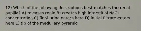 12) Which of the following descriptions best matches the renal papilla? A) releases renin B) creates high interstitial NaCl concentration C) final urine enters here D) initial filtrate enters here E) tip of the medullary pyramid