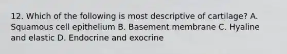 12. Which of the following is most descriptive of cartilage? A. Squamous cell epithelium B. Basement membrane C. Hyaline and elastic D. Endocrine and exocrine