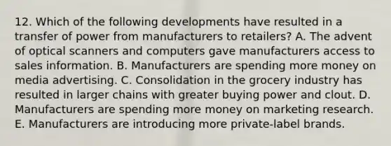 12. Which of the following developments have resulted in a transfer of power from manufacturers to retailers? A. The advent of optical scanners and computers gave manufacturers access to sales information. B. Manufacturers are spending more money on media advertising. C. Consolidation in the grocery industry has resulted in larger chains with greater buying power and clout. D. Manufacturers are spending more money on marketing research. E. Manufacturers are introducing more private-label brands.