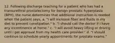 12. Following discharge teaching for a patient who has had a transurethral prostatectomy for benign prostatic hyperplasia (BPH), the nurse determines that additional instruction is needed when the patient says, a. "I will increase fiber and fluids in my diet to prevent constipation." b. "I should call the doctor if I have any incontinence at home." c. "I will avoid heavy lifting or driving until I get approval from my health care provider." d. "I should continue to schedule yearly appointments for prostate exams."