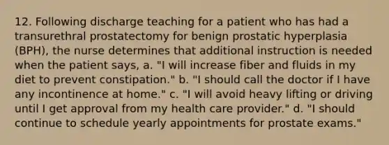 12. Following discharge teaching for a patient who has had a transurethral prostatectomy for benign prostatic hyperplasia (BPH), the nurse determines that additional instruction is needed when the patient says, a. "I will increase fiber and fluids in my diet to prevent constipation." b. "I should call the doctor if I have any incontinence at home." c. "I will avoid heavy lifting or driving until I get approval from my health care provider." d. "I should continue to schedule yearly appointments for prostate exams."