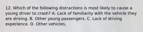 12. Which of the following distractions is most likely to cause a young driver to crash? A. Lack of familiarity with the vehicle they are driving. B. Other young passengers. C. Lack of driving experience. D. Other vehicles.