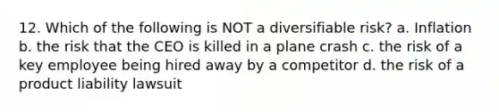 12. Which of the following is NOT a diversifiable risk? a. Inflation b. the risk that the CEO is killed in a plane crash c. the risk of a key employee being hired away by a competitor d. the risk of a product liability lawsuit