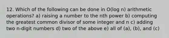 12. Which of the following can be done in O(log n) arithmetic operations? a) raising a number to the nth power b) computing the greatest common divisor of some integer and n c) adding two n-digit numbers d) two of the above e) all of (a), (b), and (c)