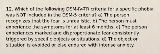 12. Which of the following DSM-IV-TR criteria for a specific phobia was NOT included in the DSM-5 criteria? a) The person recognizes that the fear is unrealistic. b) The person must experience the symptoms for at least 6 months. c) The person experiences marked and disproportionate fear consistently triggered by specific objects or situations. d) The object or situation is avoided or else endured with intense anxiety.