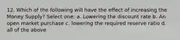 12. Which of the following will have the effect of increasing the Money Supply? Select one: a. Lowering the discount rate b. An open market purchase c. lowering the required reserve ratio d. all of the above