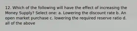 12. Which of the following will have the effect of increasing the Money Supply? Select one: a. Lowering the discount rate b. An open market purchase c. lowering the required reserve ratio d. all of the above