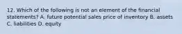 12. Which of the following is not an element of the financial statements? A. future potential sales price of inventory B. assets C. liabilities D. equity