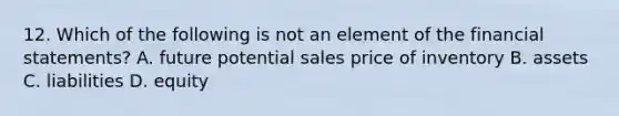 12. Which of the following is not an element of the financial statements? A. future potential sales price of inventory B. assets C. liabilities D. equity