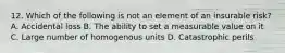 12. Which of the following is not an element of an insurable risk? A. Accidental loss B. The ability to set a measurable value on it C. Large number of homogenous units D. Catastrophic perils