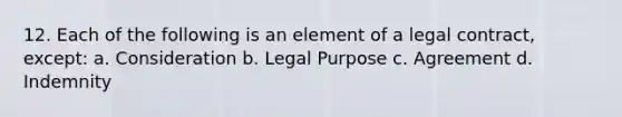 12. Each of the following is an element of a legal contract, except: a. Consideration b. Legal Purpose c. Agreement d. Indemnity